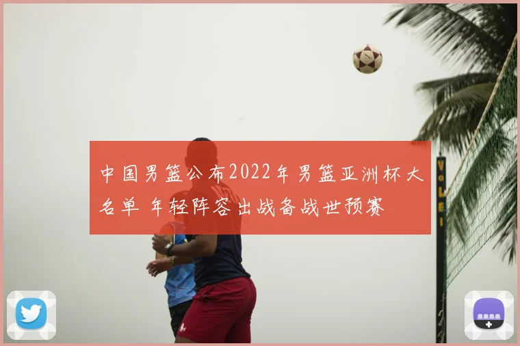 中国男篮公布2022年男篮亚洲杯大名单 年轻阵容出战备战世预赛