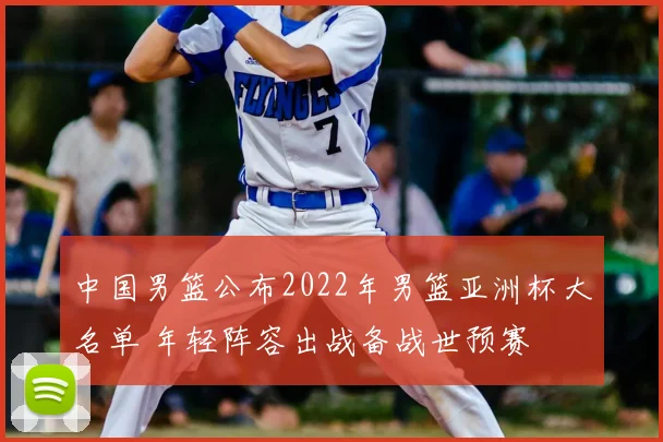 中国男篮公布2022年男篮亚洲杯大名单 年轻阵容出战备战世预赛