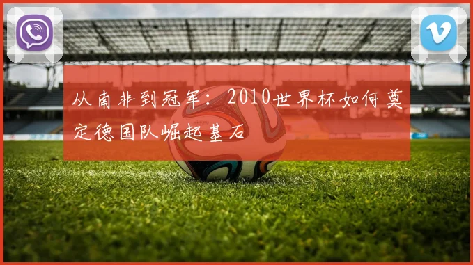 从南非到冠军：2010世界杯如何奠定德国队崛起基石