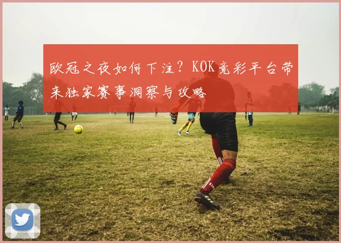 欧冠之夜如何下注？KOK竞彩平台带来独家赛事洞察与攻略