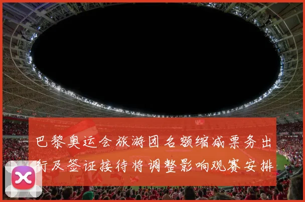 巴黎奥运会旅游团名额缩减票务出行及签证接待将调整影响观赛安排