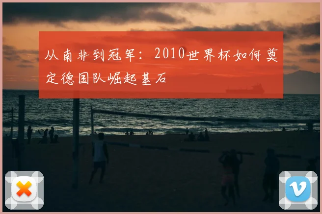 从南非到冠军：2010世界杯如何奠定德国队崛起基石